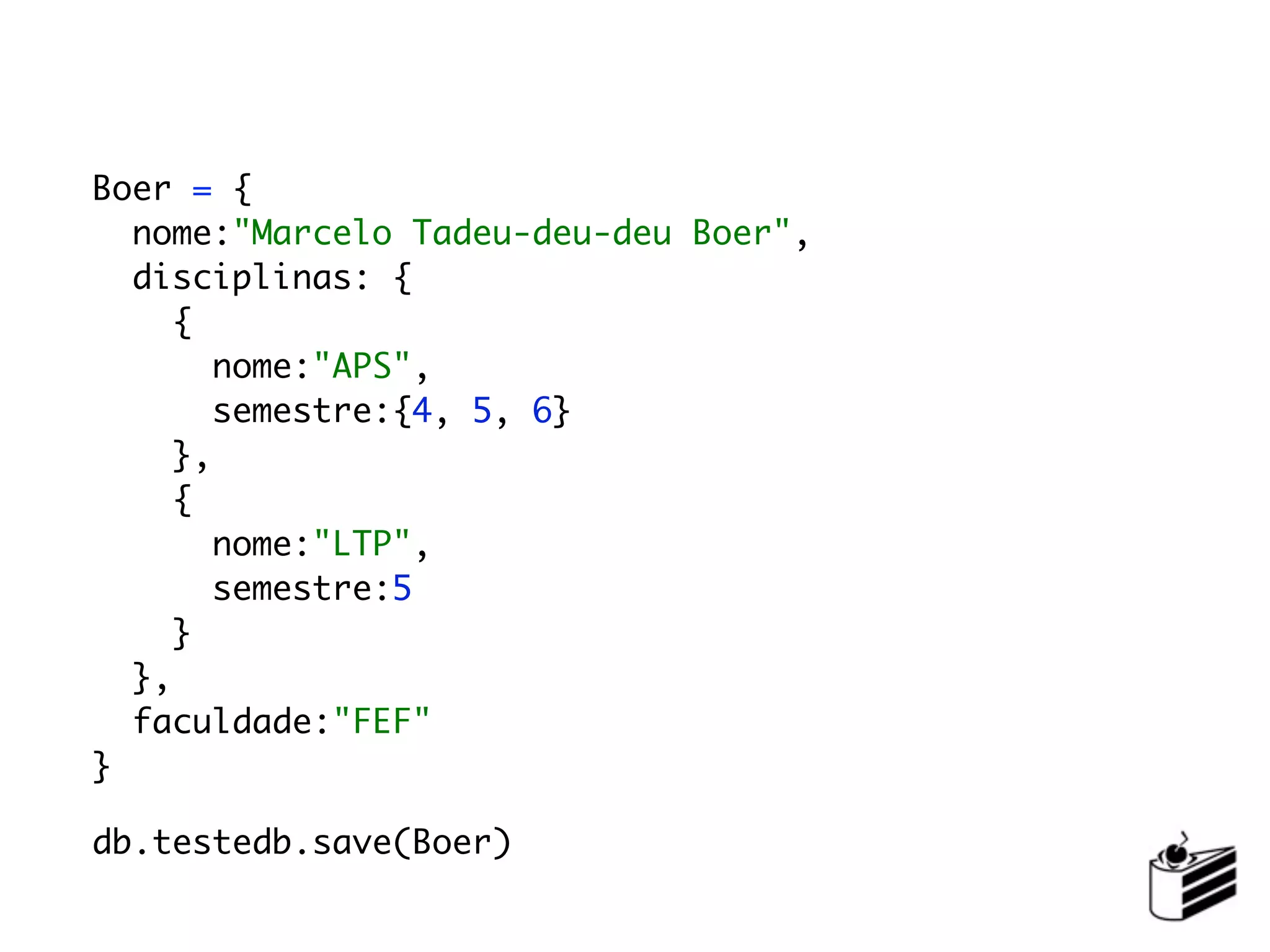 Boer = {
  nome:"Marcelo Tadeu-deu-deu Boer",
  disciplinas: {
     {
        nome:"APS",
        semestre:{4, 5, 6}
     },
     {
        nome:"LTP",
        semestre:5
     }
  },
  faculdade:"FEF"
}

db.testedb.save(Boer)
 