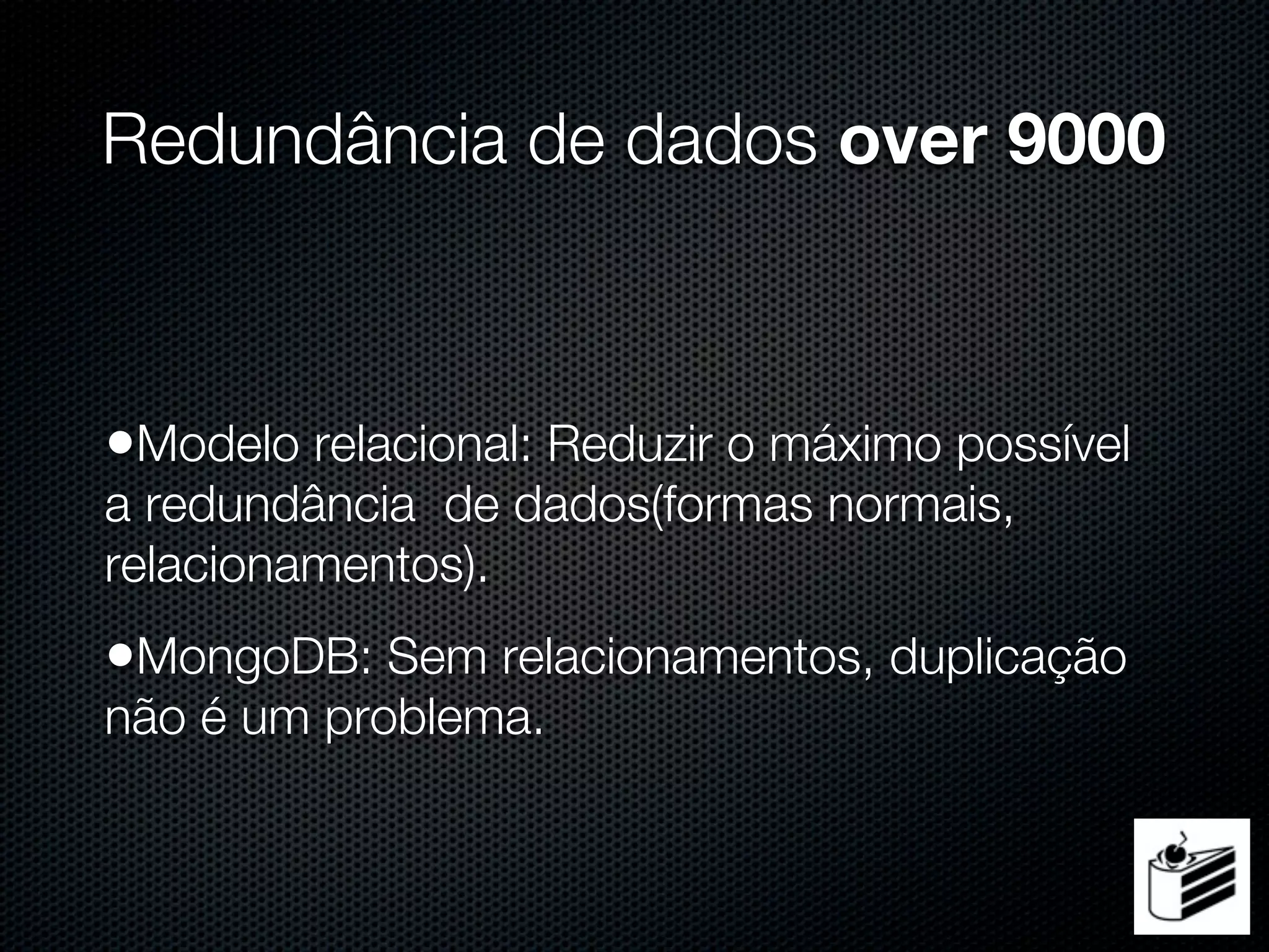 Redundância de dados over 9000



•Modelo relacional: Reduzir o máximo possível
a redundância de dados(formas normais,
relacionamentos).
•MongoDB: Sem relacionamentos, duplicação
não é um problema.
 