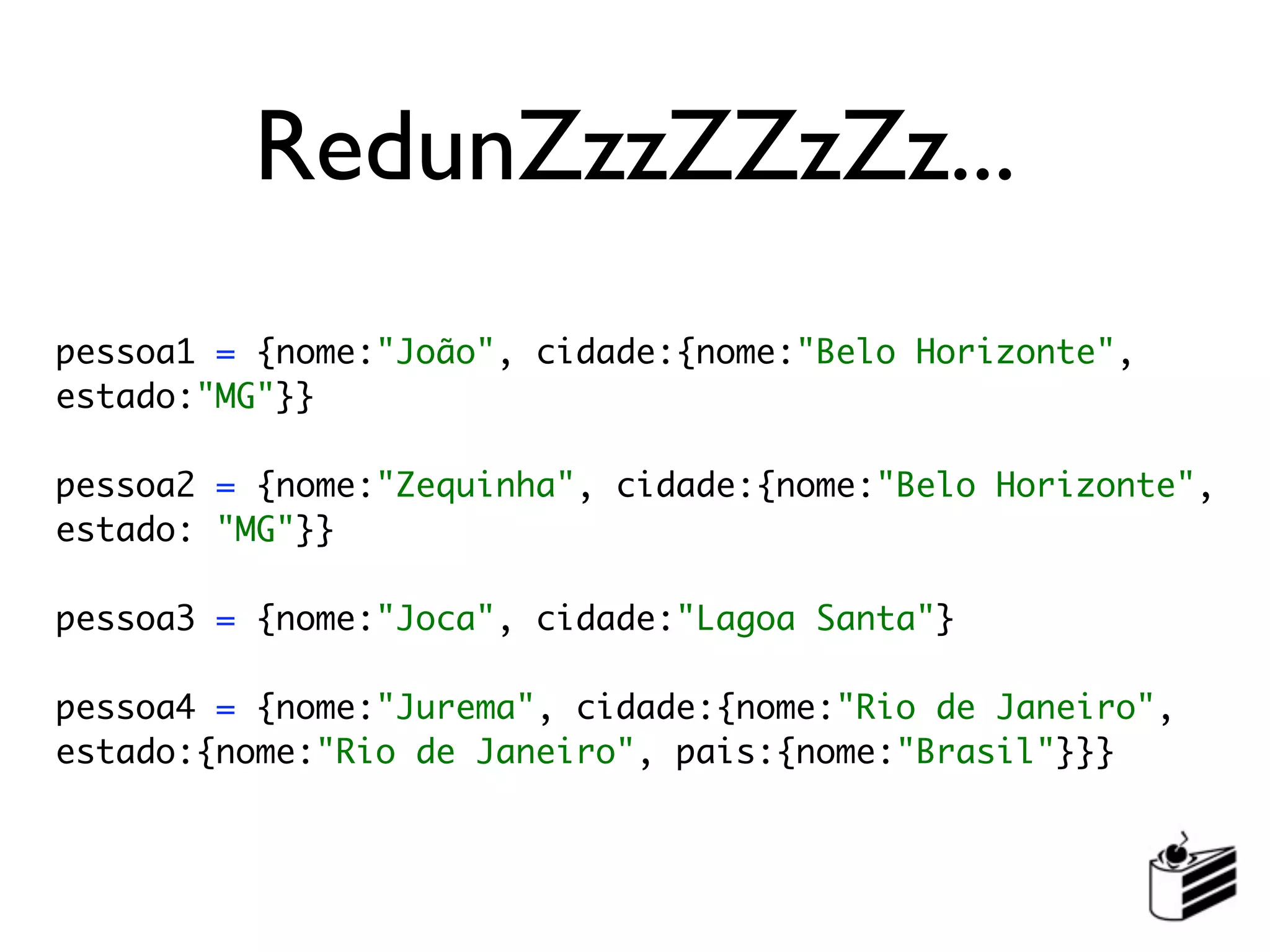 RedunZzzZZzZz...
pessoa1 = {nome:"João", cidade:{nome:"Belo Horizonte",
estado:"MG"}}

pessoa2 = {nome:"Zequinha", cidade:{nome:"Belo Horizonte",
estado: "MG"}}

pessoa3 = {nome:"Joca", cidade:"Lagoa Santa"}

pessoa4 = {nome:"Jurema", cidade:{nome:"Rio de Janeiro",
estado:{nome:"Rio de Janeiro", pais:{nome:"Brasil"}}}
 