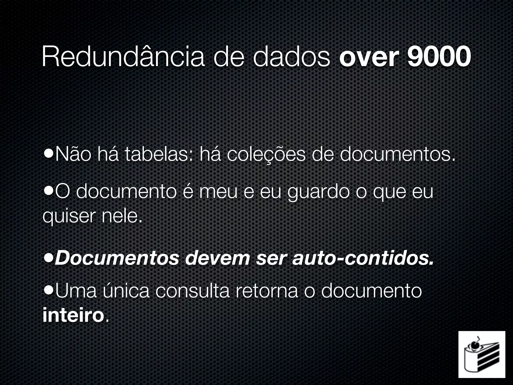 Redundância de dados over 9000


•Não há tabelas: há coleções de documentos.
•O documento é meu e eu guardo o que eu
quiser nele.

•Documentos devem ser auto-contidos.
•Uma única consulta retorna o documento
inteiro.
 