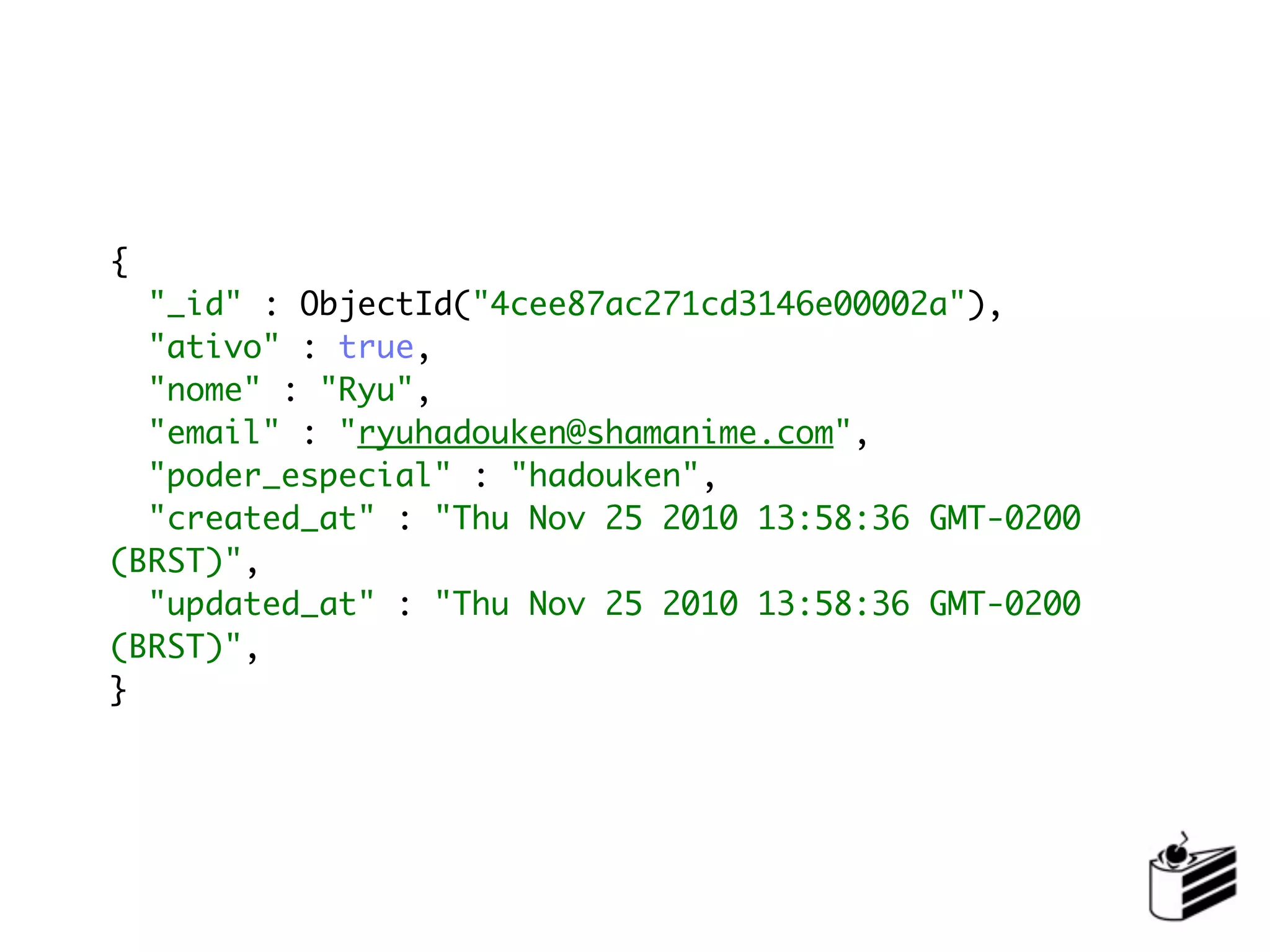 {
  "_id" : ObjectId("4cee87ac271cd3146e00002a"),
  "ativo" : true,
  "nome" : "Ryu",
  "email" : "ryuhadouken@shamanime.com",
  "poder_especial" : "hadouken",
  "created_at" : "Thu Nov 25 2010 13:58:36 GMT-0200
(BRST)",
  "updated_at" : "Thu Nov 25 2010 13:58:36 GMT-0200
(BRST)",
}
 