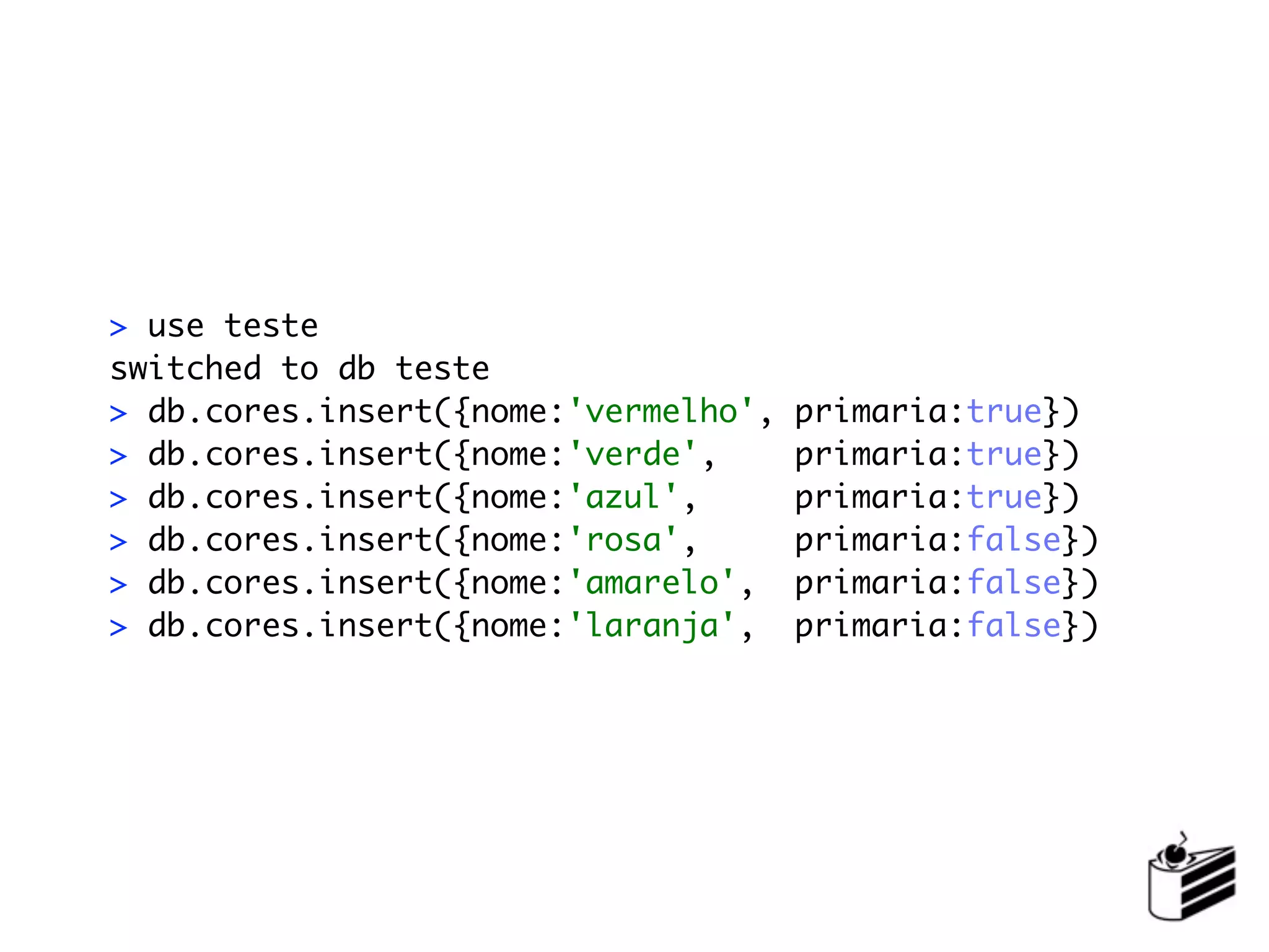> use teste
switched to db teste
> db.cores.insert({nome:'vermelho',   primaria:true})
> db.cores.insert({nome:'verde',      primaria:true})
> db.cores.insert({nome:'azul',       primaria:true})
> db.cores.insert({nome:'rosa',       primaria:false})
> db.cores.insert({nome:'amarelo',    primaria:false})
> db.cores.insert({nome:'laranja',    primaria:false})
 