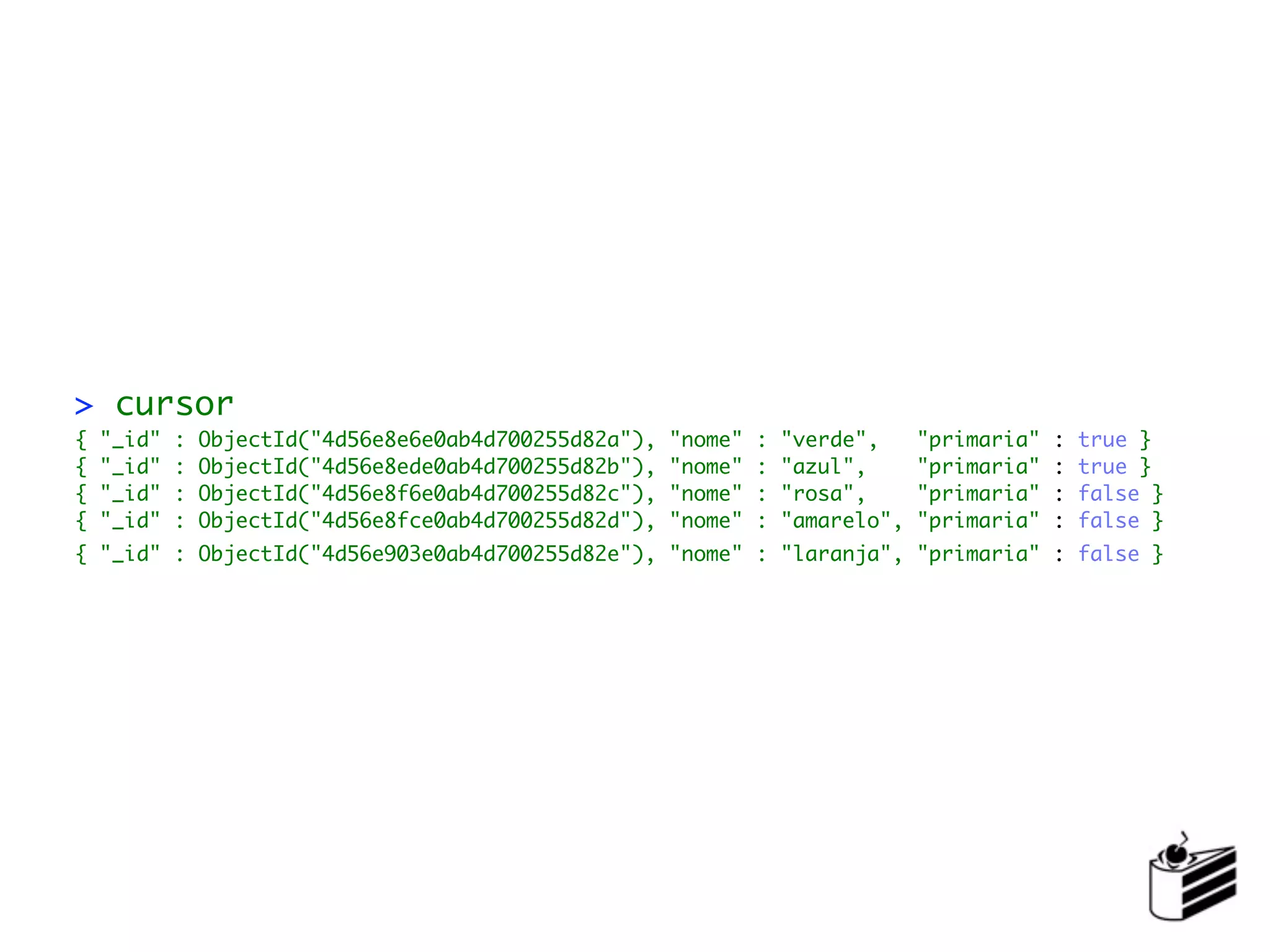 > cursor
{   "_id"   :   ObjectId("4d56e8e6e0ab4d700255d82a"),   "nome"   :   "verde",     "primaria"   :   true }
{   "_id"   :   ObjectId("4d56e8ede0ab4d700255d82b"),   "nome"   :   "azul",      "primaria"   :   true }
{   "_id"   :   ObjectId("4d56e8f6e0ab4d700255d82c"),   "nome"   :   "rosa",      "primaria"   :   false }
{   "_id"   :   ObjectId("4d56e8fce0ab4d700255d82d"),   "nome"   :   "amarelo",   "primaria"   :   false }
{ "_id" : ObjectId("4d56e903e0ab4d700255d82e"), "nome" : "laranja", "primaria" : false }
 