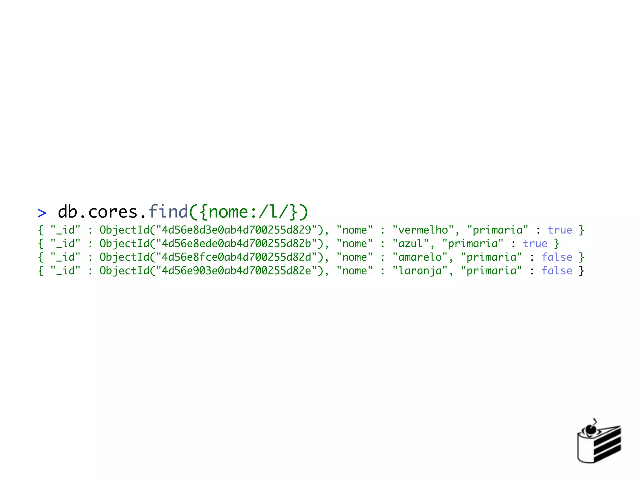 > db.cores.find({nome:/l/})
{   "_id"   :   ObjectId("4d56e8d3e0ab4d700255d829"),   "nome"   :   "vermelho", "primaria" : true }
{   "_id"   :   ObjectId("4d56e8ede0ab4d700255d82b"),   "nome"   :   "azul", "primaria" : true }
{   "_id"   :   ObjectId("4d56e8fce0ab4d700255d82d"),   "nome"   :   "amarelo", "primaria" : false }
{   "_id"   :   ObjectId("4d56e903e0ab4d700255d82e"),   "nome"   :   "laranja", "primaria" : false }
 