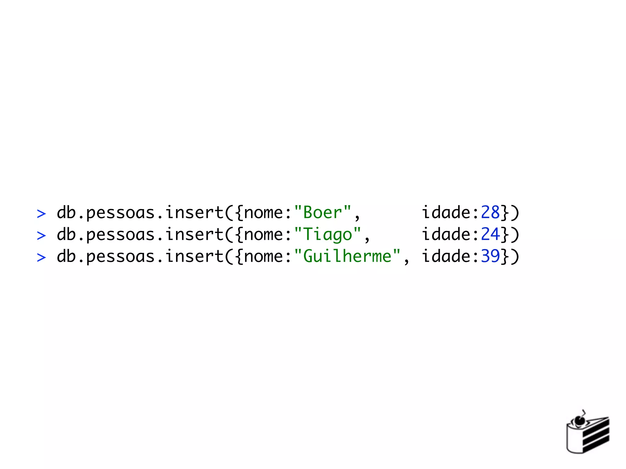> db.pessoas.insert({nome:"Boer",      idade:28})
> db.pessoas.insert({nome:"Tiago",     idade:24})
> db.pessoas.insert({nome:"Guilherme", idade:39})
 