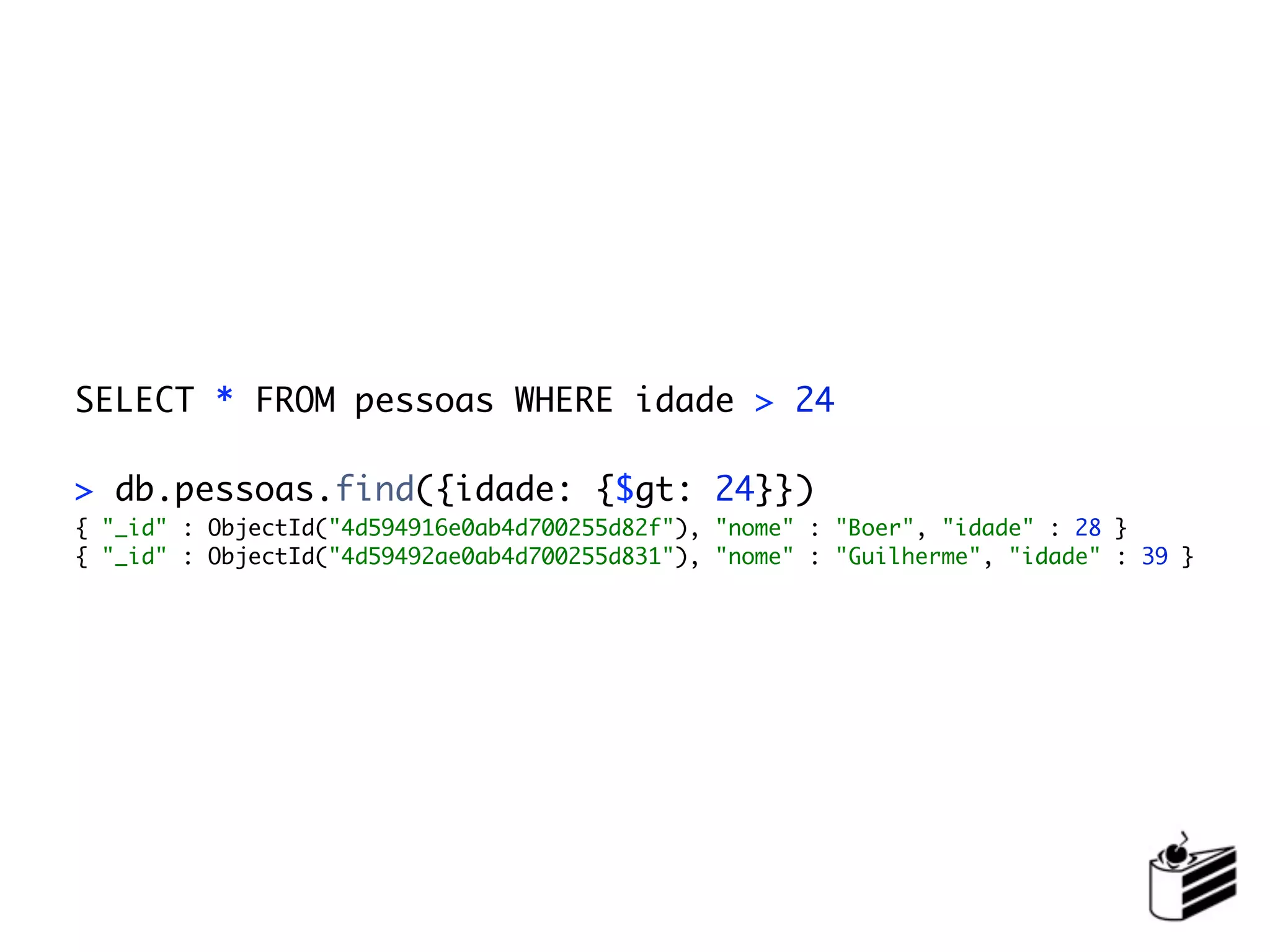 SELECT * FROM pessoas WHERE idade > 24

> db.pessoas.find({idade: {$gt: 24}})
{ "_id" : ObjectId("4d594916e0ab4d700255d82f"), "nome" : "Boer", "idade" : 28 }
{ "_id" : ObjectId("4d59492ae0ab4d700255d831"), "nome" : "Guilherme", "idade" : 39 }
 