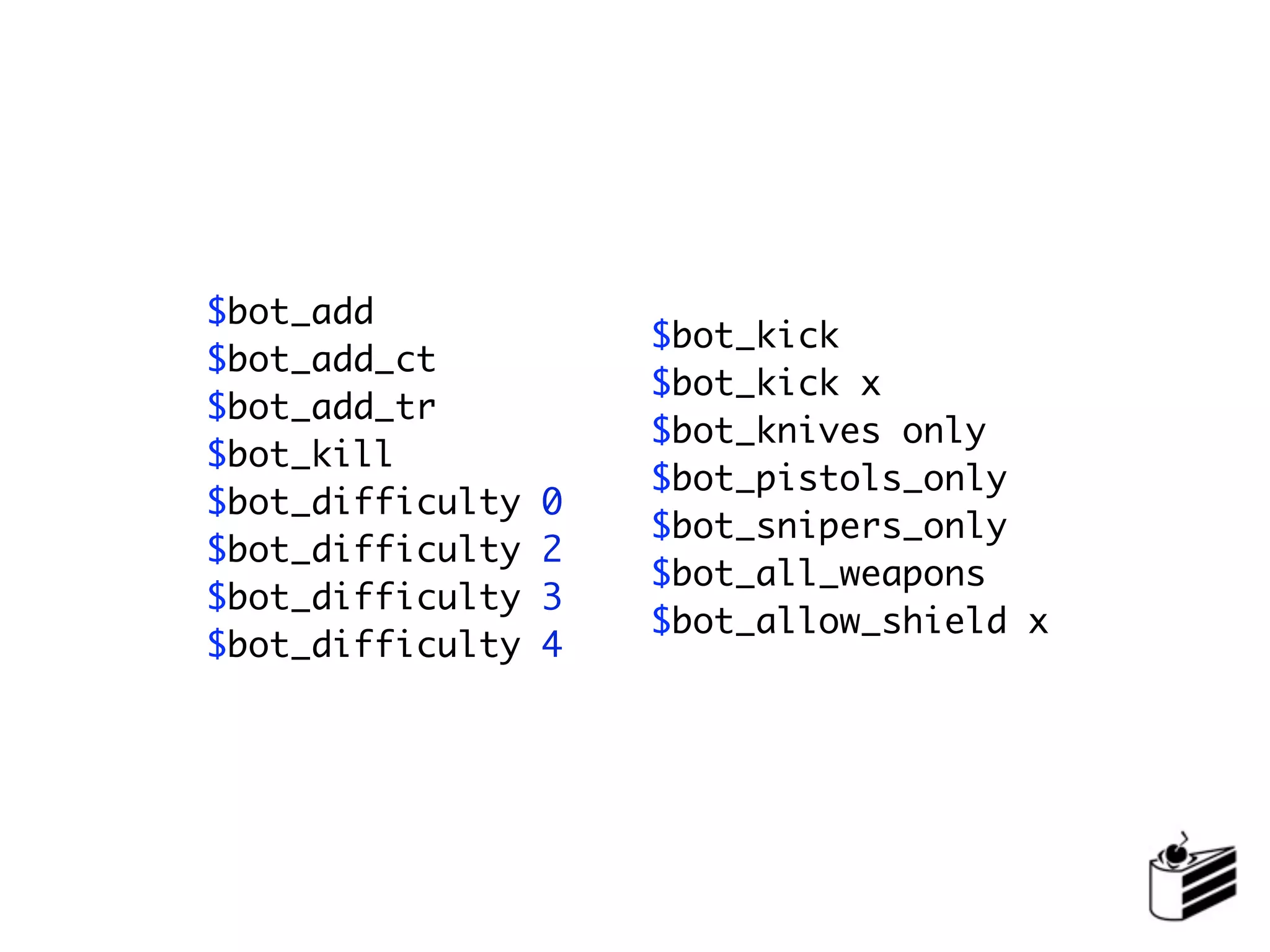 $bot_add
                      $bot_kick
$bot_add_ct
                      $bot_kick x
$bot_add_tr
                      $bot_knives only
$bot_kill
                      $bot_pistols_only
$bot_difficulty   0
                      $bot_snipers_only
$bot_difficulty   2
                      $bot_all_weapons
$bot_difficulty   3
                      $bot_allow_shield x
$bot_difficulty   4
 