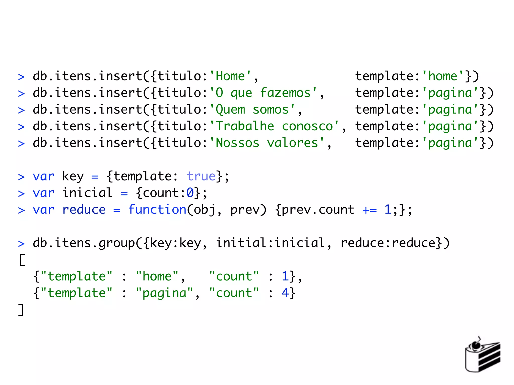 >   db.itens.insert({titulo:'Home',               template:'home'})
>   db.itens.insert({titulo:'O que fazemos',      template:'pagina'})
>   db.itens.insert({titulo:'Quem somos',         template:'pagina'})
>   db.itens.insert({titulo:'Trabalhe conosco',   template:'pagina'})
>   db.itens.insert({titulo:'Nossos valores',     template:'pagina'})

> var key = {template: true};
> var inicial = {count:0};
> var reduce = function(obj, prev) {prev.count += 1;};

> db.itens.group({key:key, initial:inicial, reduce:reduce})
[
  {"template" : "home",   "count" : 1},
  {"template" : "pagina", "count" : 4}
]
 