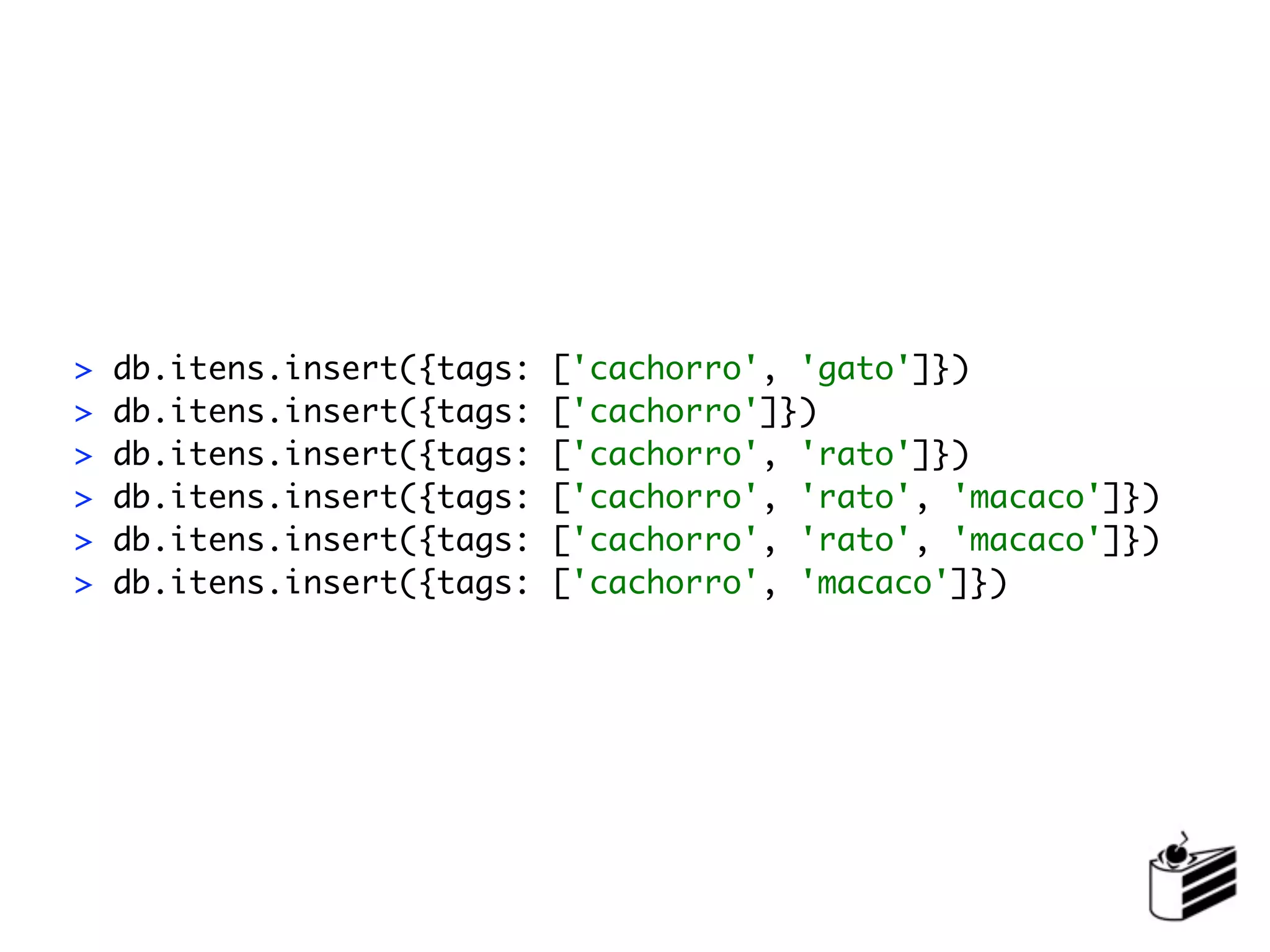 >   db.itens.insert({tags:   ['cachorro', 'gato']})
>   db.itens.insert({tags:   ['cachorro']})
>   db.itens.insert({tags:   ['cachorro', 'rato']})
>   db.itens.insert({tags:   ['cachorro', 'rato', 'macaco']})
>   db.itens.insert({tags:   ['cachorro', 'rato', 'macaco']})
>   db.itens.insert({tags:   ['cachorro', 'macaco']})
 