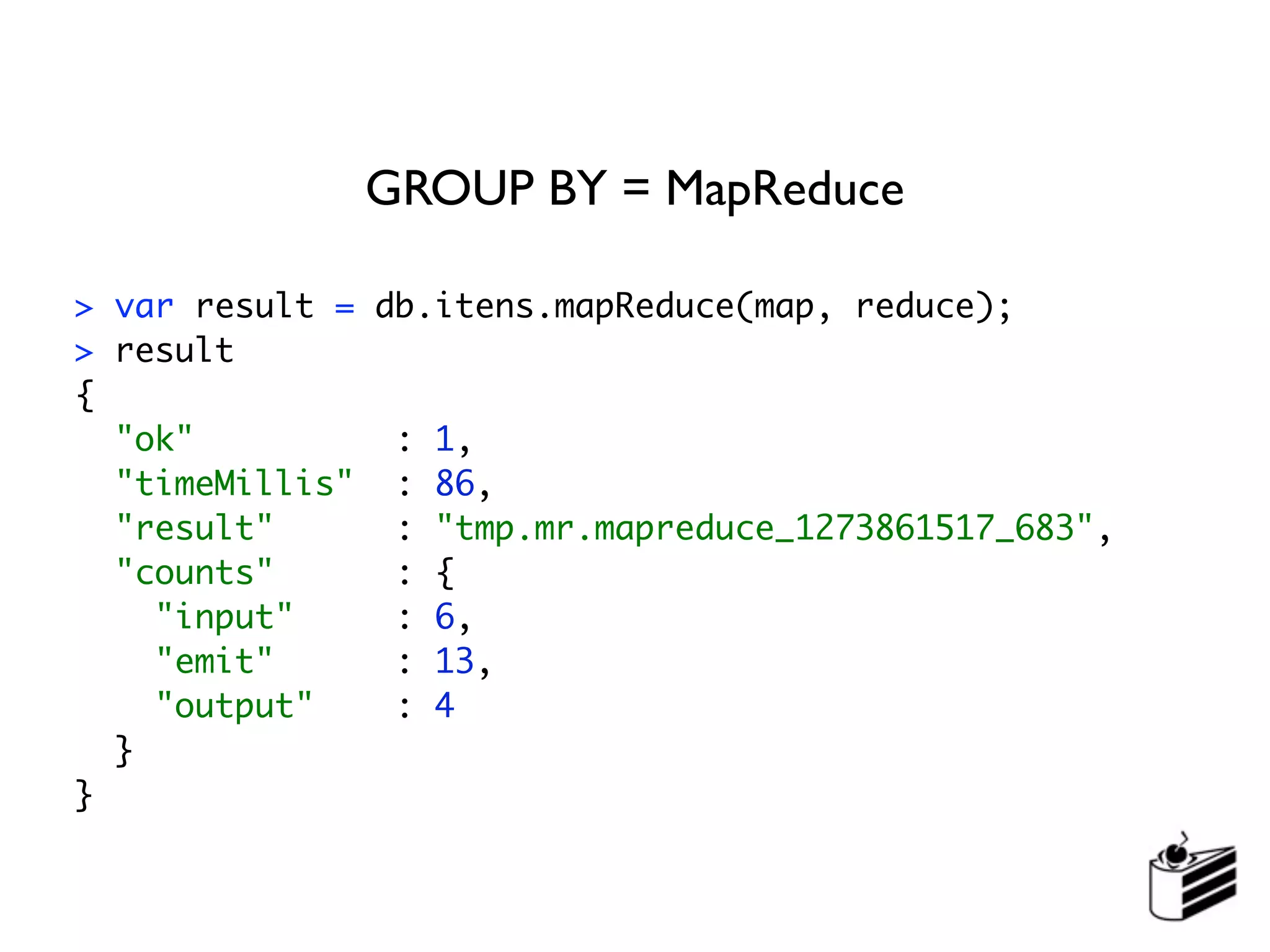 GROUP BY = MapReduce

> var result = db.itens.mapReduce(map, reduce);
> result
{
  "ok"          : 1,
  "timeMillis" : 86,
  "result"      : "tmp.mr.mapreduce_1273861517_683",
  "counts"      : {
    "input"     : 6,
    "emit"      : 13,
    "output"    : 4
  }
}
 