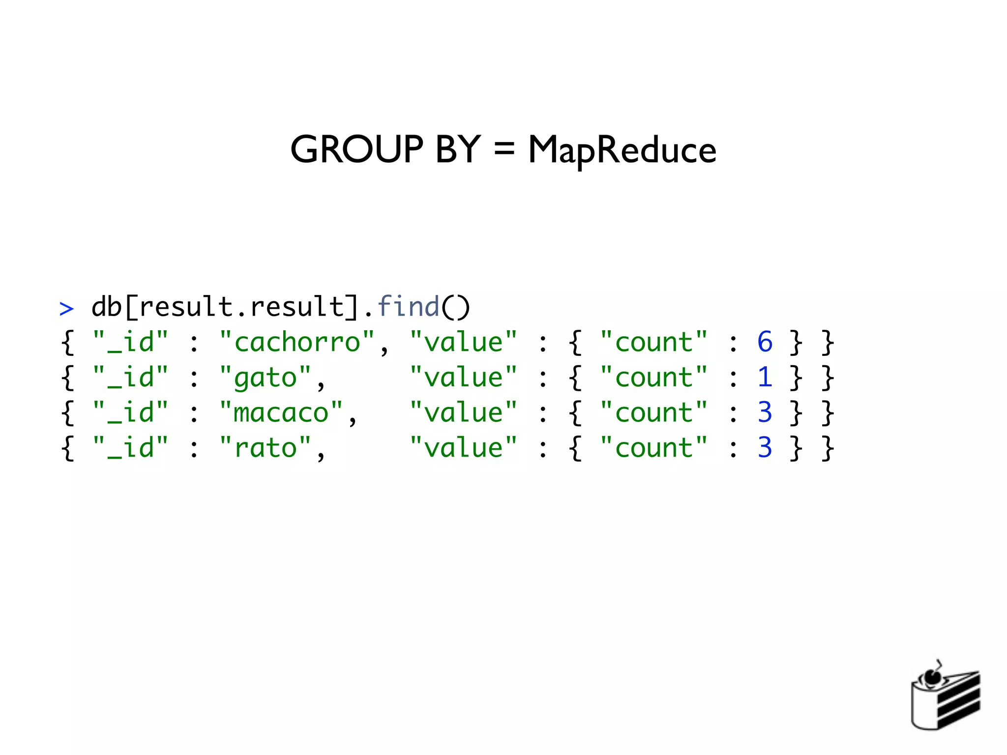 GROUP BY = MapReduce


>   db[result.result].find()
{   "_id" : "cachorro", "value"   :   {   "count"   :   6   }   }
{   "_id" : "gato",     "value"   :   {   "count"   :   1   }   }
{   "_id" : "macaco",   "value"   :   {   "count"   :   3   }   }
{   "_id" : "rato",     "value"   :   {   "count"   :   3   }   }
 