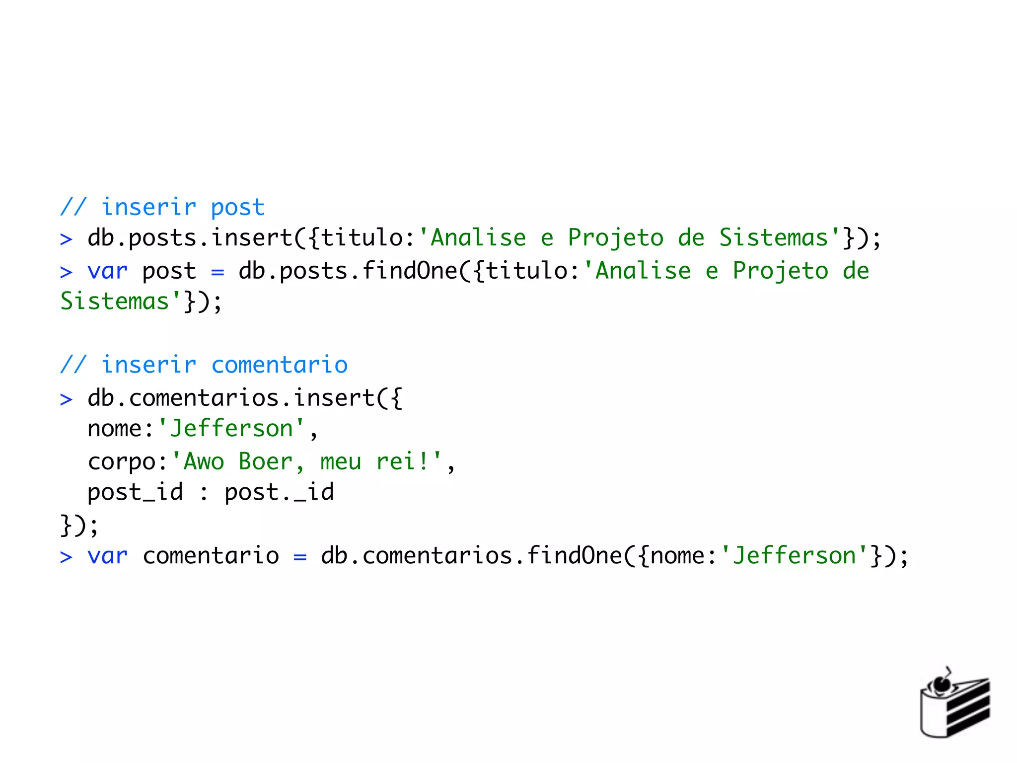// inserir post
> db.posts.insert({titulo:'Analise e Projeto de Sistemas'});
> var post = db.posts.findOne({titulo:'Analise e Projeto de
Sistemas'});

// inserir comentario
> db.comentarios.insert({
  nome:'Jefferson',
  corpo:'Awo Boer, meu rei!',
  post_id : post._id
});
> var comentario = db.comentarios.findOne({nome:'Jefferson'});
 