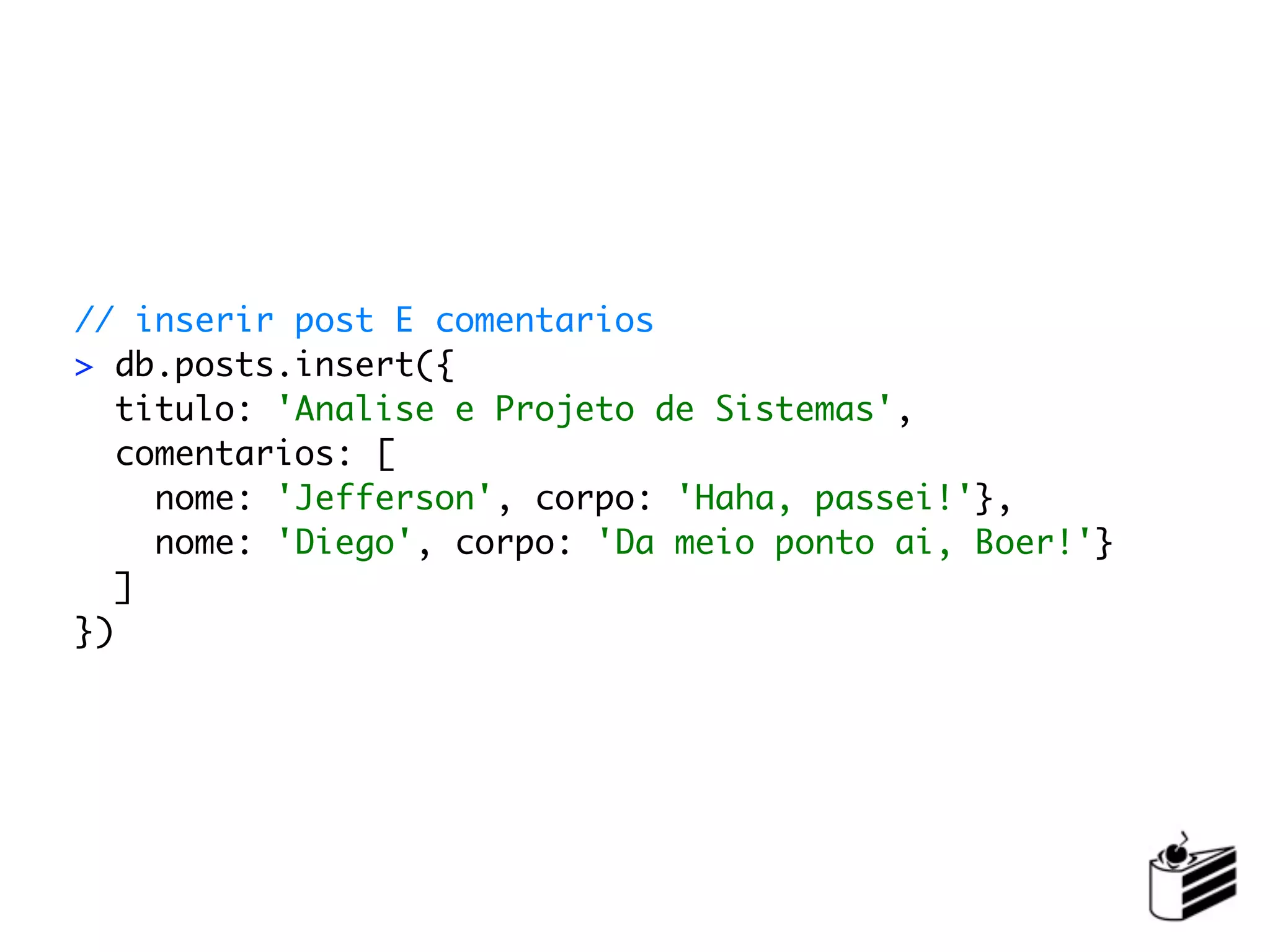 // inserir post E comentarios
> db.posts.insert({
   titulo: 'Analise e Projeto de Sistemas',
   comentarios: [
     nome: 'Jefferson', corpo: 'Haha, passei!'},
     nome: 'Diego', corpo: 'Da meio ponto ai, Boer!'}
   ]
})
 