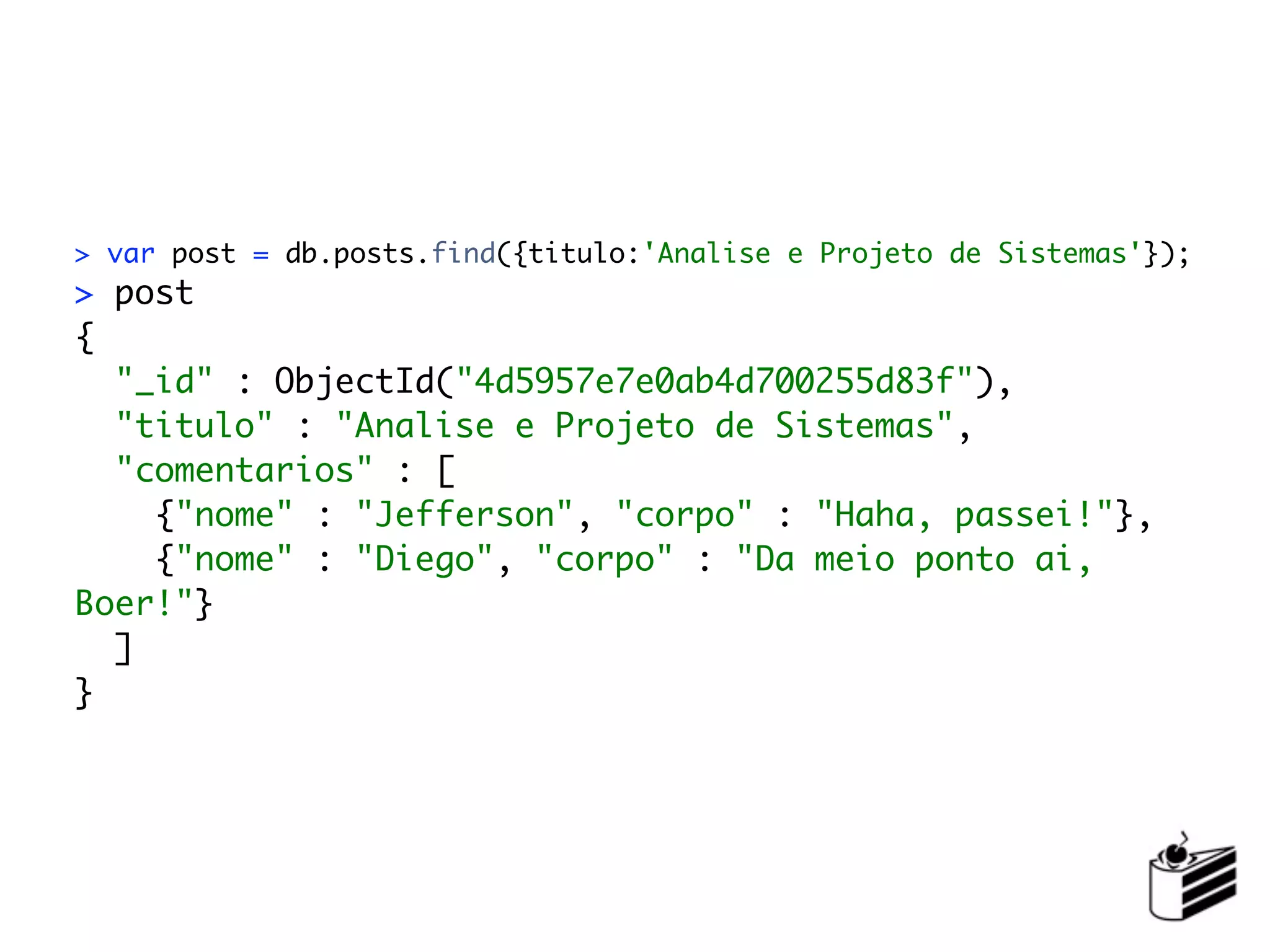 > var post = db.posts.find({titulo:'Analise e Projeto de Sistemas'});
> post
{
  "_id" : ObjectId("4d5957e7e0ab4d700255d83f"),
  "titulo" : "Analise e Projeto de Sistemas",
  "comentarios" : [
    {"nome" : "Jefferson", "corpo" : "Haha, passei!"},
    {"nome" : "Diego", "corpo" : "Da meio ponto ai,
Boer!"}
  ]
}
 
