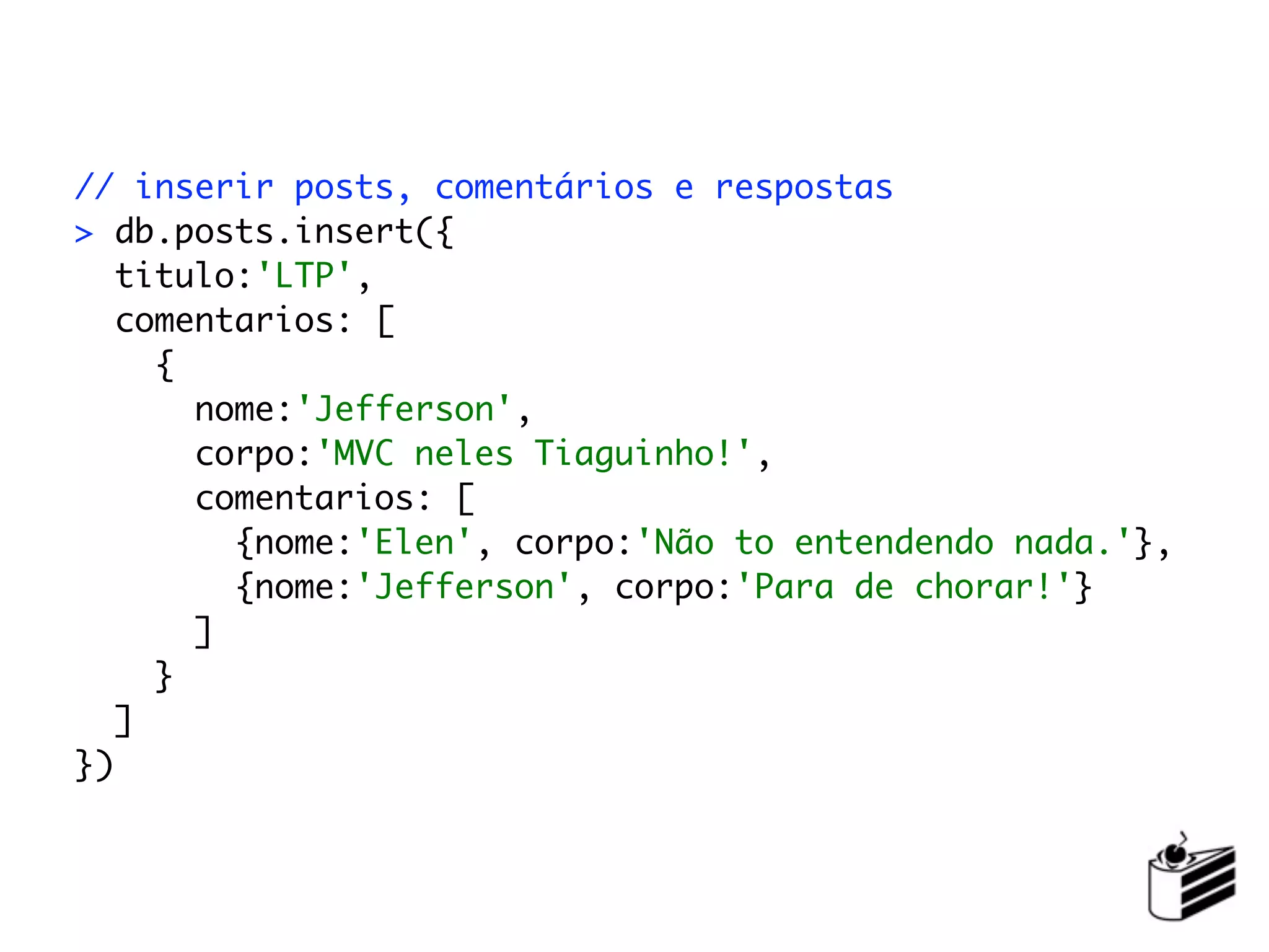 // inserir posts, comentários e respostas
> db.posts.insert({
   titulo:'LTP',
   comentarios: [
     {
       nome:'Jefferson',
       corpo:'MVC neles Tiaguinho!',
       comentarios: [
         {nome:'Elen', corpo:'Não to entendendo nada.'},
         {nome:'Jefferson', corpo:'Para de chorar!'}
       ]
     }
   ]
})
 