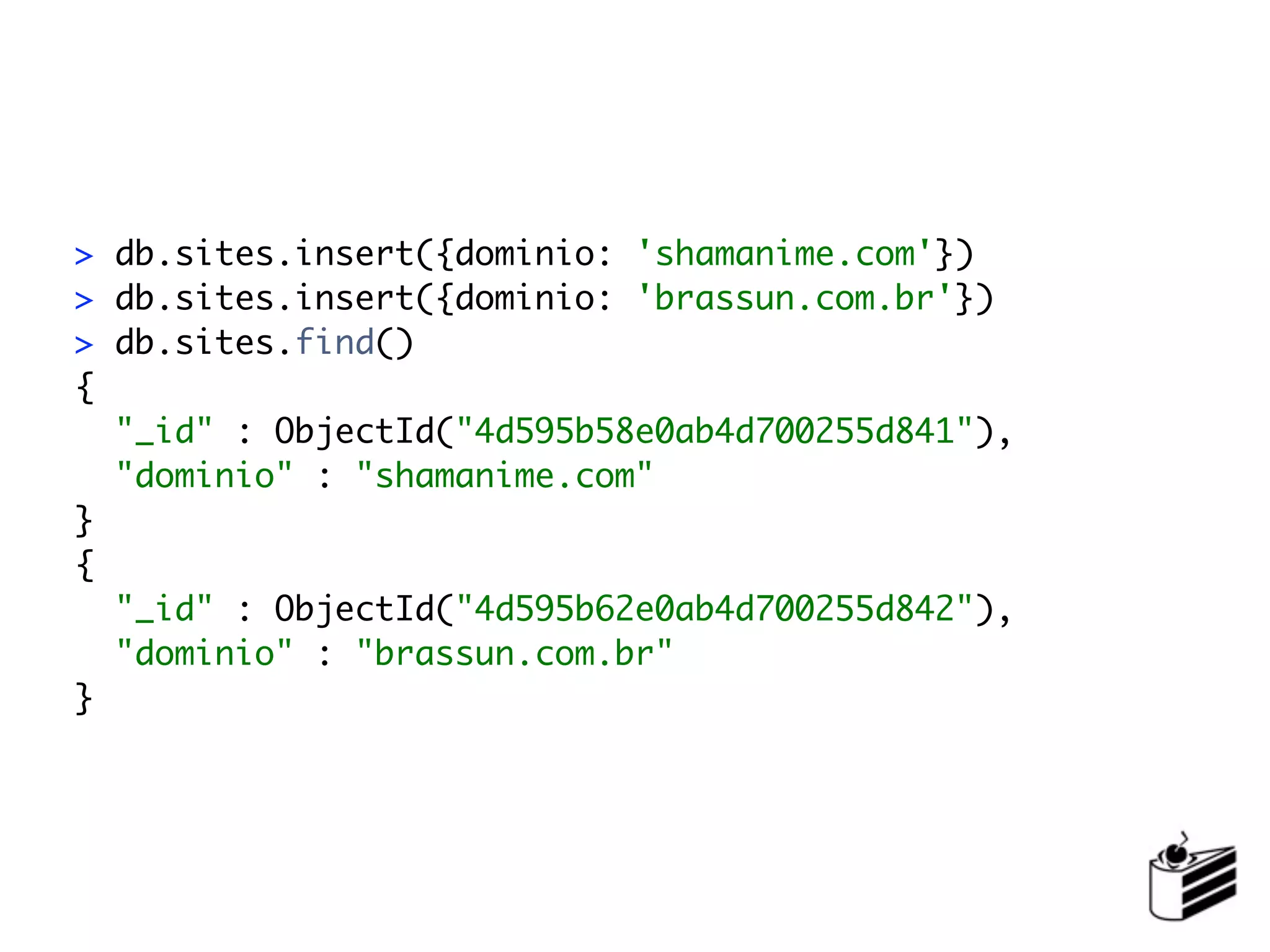 > db.sites.insert({dominio: 'shamanime.com'})
> db.sites.insert({dominio: 'brassun.com.br'})
> db.sites.find()
{
  "_id" : ObjectId("4d595b58e0ab4d700255d841"),
  "dominio" : "shamanime.com"
}
{
  "_id" : ObjectId("4d595b62e0ab4d700255d842"),
  "dominio" : "brassun.com.br"
}
 