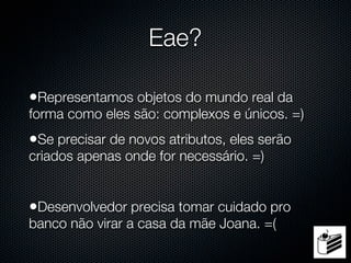 Eae?

•Representamos objetos do mundo real da
forma como eles são: complexos e únicos. =)
•Se precisar de novos atributos, eles serão
criados apenas onde for necessário. =)


•Desenvolvedor precisa tomar cuidado pro
banco não virar a casa da mãe Joana. =(
 