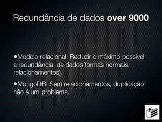 Redundância de dados over 9000



•Modelo relacional: Reduzir o máximo possível
a redundância de dados(formas normais,
relacionamentos).
•MongoDB: Sem relacionamentos, duplicação
não é um problema.
 