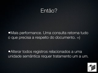 Então?


•Mais performance. Uma consulta retorna tudo
o que precisa a respeito do documento. =)


•Alterar todos registros relacionados a uma
unidade semântica requer tratamento um a um.
 