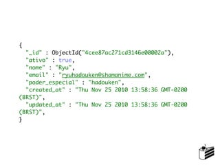 {
  "_id" : ObjectId("4cee87ac271cd3146e00002a"),
  "ativo" : true,
  "nome" : "Ryu",
  "email" : "ryuhadouken@shamanime.com",
  "poder_especial" : "hadouken",
  "created_at" : "Thu Nov 25 2010 13:58:36 GMT-0200
(BRST)",
  "updated_at" : "Thu Nov 25 2010 13:58:36 GMT-0200
(BRST)",
}
 