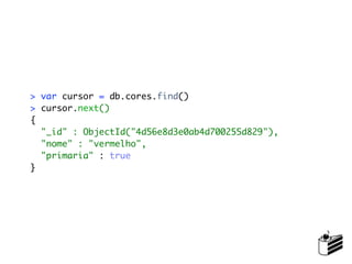 > var cursor = db.cores.find()
> cursor.next()
{
  "_id" : ObjectId("4d56e8d3e0ab4d700255d829"),
  "nome" : "vermelho",
  "primaria" : true
}
 