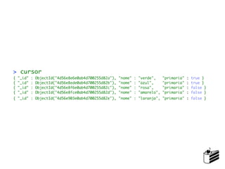 > cursor
{   "_id"   :   ObjectId("4d56e8e6e0ab4d700255d82a"),   "nome"   :   "verde",     "primaria"   :   true }
{   "_id"   :   ObjectId("4d56e8ede0ab4d700255d82b"),   "nome"   :   "azul",      "primaria"   :   true }
{   "_id"   :   ObjectId("4d56e8f6e0ab4d700255d82c"),   "nome"   :   "rosa",      "primaria"   :   false }
{   "_id"   :   ObjectId("4d56e8fce0ab4d700255d82d"),   "nome"   :   "amarelo",   "primaria"   :   false }
{ "_id" : ObjectId("4d56e903e0ab4d700255d82e"), "nome" : "laranja", "primaria" : false }
 