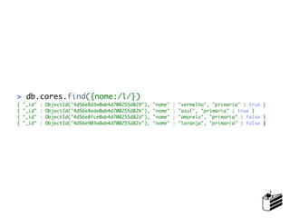 > db.cores.find({nome:/l/})
{   "_id"   :   ObjectId("4d56e8d3e0ab4d700255d829"),   "nome"   :   "vermelho", "primaria" : true }
{   "_id"   :   ObjectId("4d56e8ede0ab4d700255d82b"),   "nome"   :   "azul", "primaria" : true }
{   "_id"   :   ObjectId("4d56e8fce0ab4d700255d82d"),   "nome"   :   "amarelo", "primaria" : false }
{   "_id"   :   ObjectId("4d56e903e0ab4d700255d82e"),   "nome"   :   "laranja", "primaria" : false }
 