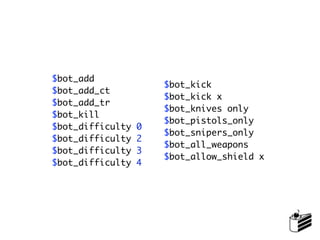$bot_add
                      $bot_kick
$bot_add_ct
                      $bot_kick x
$bot_add_tr
                      $bot_knives only
$bot_kill
                      $bot_pistols_only
$bot_difficulty   0
                      $bot_snipers_only
$bot_difficulty   2
                      $bot_all_weapons
$bot_difficulty   3
                      $bot_allow_shield x
$bot_difficulty   4
 