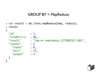 GROUP BY = MapReduce

> var result = db.itens.mapReduce(map, reduce);
> result
{
  "ok"          : 1,
  "timeMillis" : 86,
  "result"      : "tmp.mr.mapreduce_1273861517_683",
  "counts"      : {
    "input"     : 6,
    "emit"      : 13,
    "output"    : 4
  }
}
 