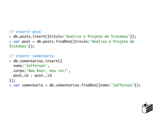 // inserir post
> db.posts.insert({titulo:'Analise e Projeto de Sistemas'});
> var post = db.posts.findOne({titulo:'Analise e Projeto de
Sistemas'});

// inserir comentario
> db.comentarios.insert({
  nome:'Jefferson',
  corpo:'Awo Boer, meu rei!',
  post_id : post._id
});
> var comentario = db.comentarios.findOne({nome:'Jefferson'});
 