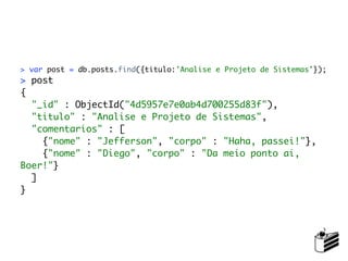 > var post = db.posts.find({titulo:'Analise e Projeto de Sistemas'});
> post
{
  "_id" : ObjectId("4d5957e7e0ab4d700255d83f"),
  "titulo" : "Analise e Projeto de Sistemas",
  "comentarios" : [
    {"nome" : "Jefferson", "corpo" : "Haha, passei!"},
    {"nome" : "Diego", "corpo" : "Da meio ponto ai,
Boer!"}
  ]
}
 