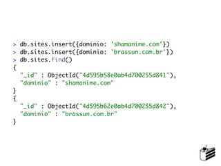 > db.sites.insert({dominio: 'shamanime.com'})
> db.sites.insert({dominio: 'brassun.com.br'})
> db.sites.find()
{
  "_id" : ObjectId("4d595b58e0ab4d700255d841"),
  "dominio" : "shamanime.com"
}
{
  "_id" : ObjectId("4d595b62e0ab4d700255d842"),
  "dominio" : "brassun.com.br"
}
 