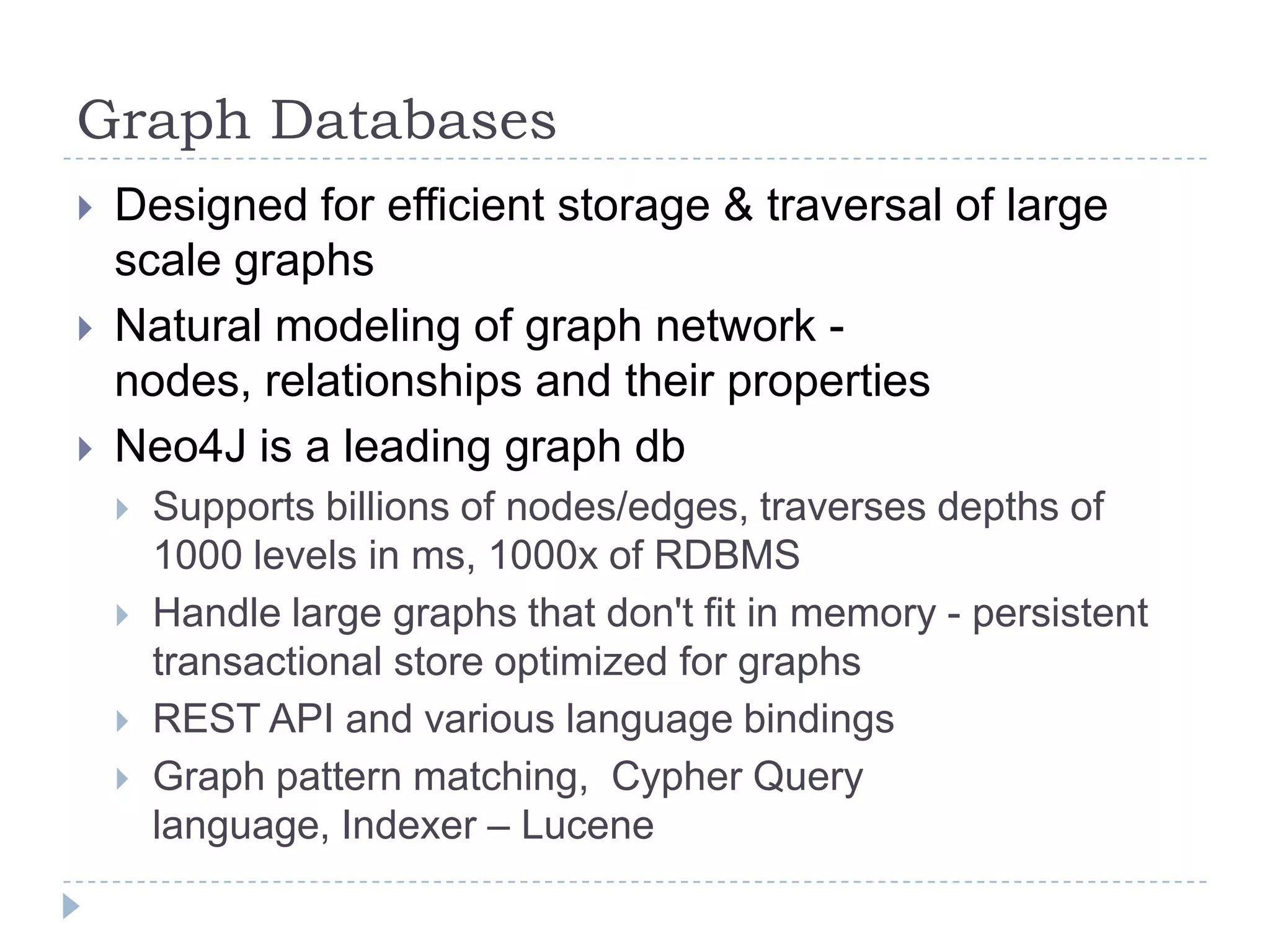 Graph DatabasesDesigned for efficient storage & traversal of large scale graphsNatural modeling of graph network - nodes, relationships and their propertiesNeo4J is a leading graph dbSupports billions of nodes/edges, traverses depths of 1000 levels in ms, 1000x of RDBMSHandle large graphs that don't fit in memory - persistent transactional store optimized for graphsREST API and various language bindingsGraph pattern matching,  Cypher Query language, Indexer – Lucene