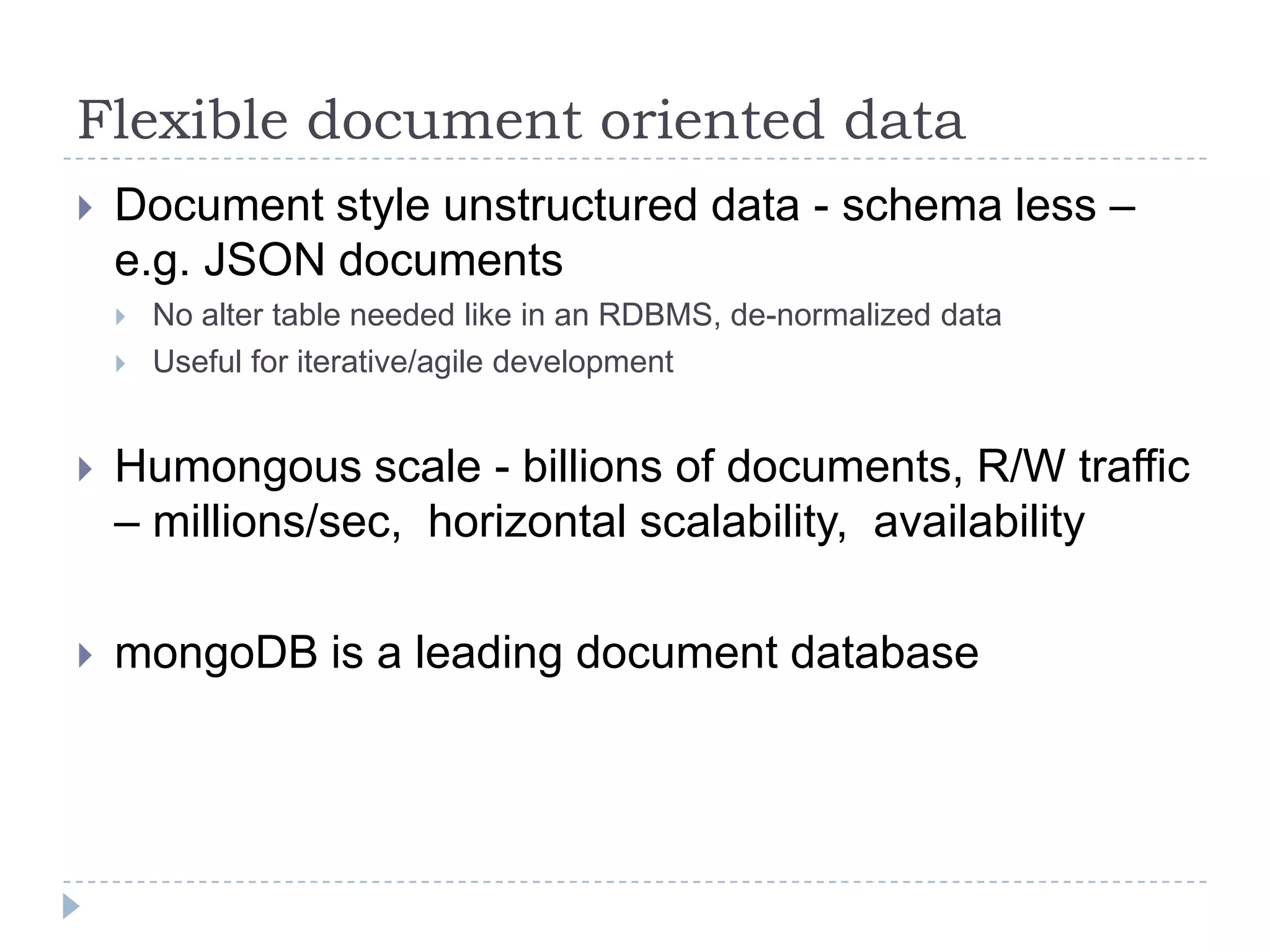 Flexible document oriented dataDocument style unstructured data - schema less – e.g. JSON documentsNo alter table needed like in an RDBMS, de-normalized dataUseful for iterative/agile developmentHumongous scale - billions of documents, R/W traffic – millions/sec,  horizontal scalability,  availabilitymongoDB is a leading document database