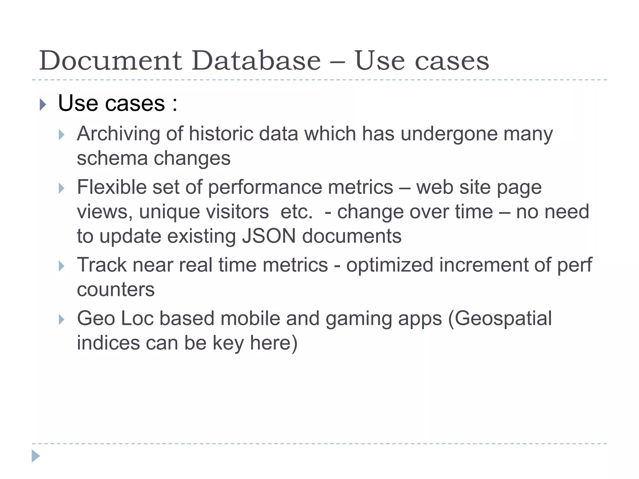 Document Database – Use casesUse cases :Archiving of historic data which has undergone many schema changesFlexible set of performance metrics – web site page views, unique visitors  etc.  - change over time – no need to update existing JSON documentsTrack near real time metrics - optimized increment of perf countersGeo Loc based mobile and gaming apps (Geospatial indices can be key here)