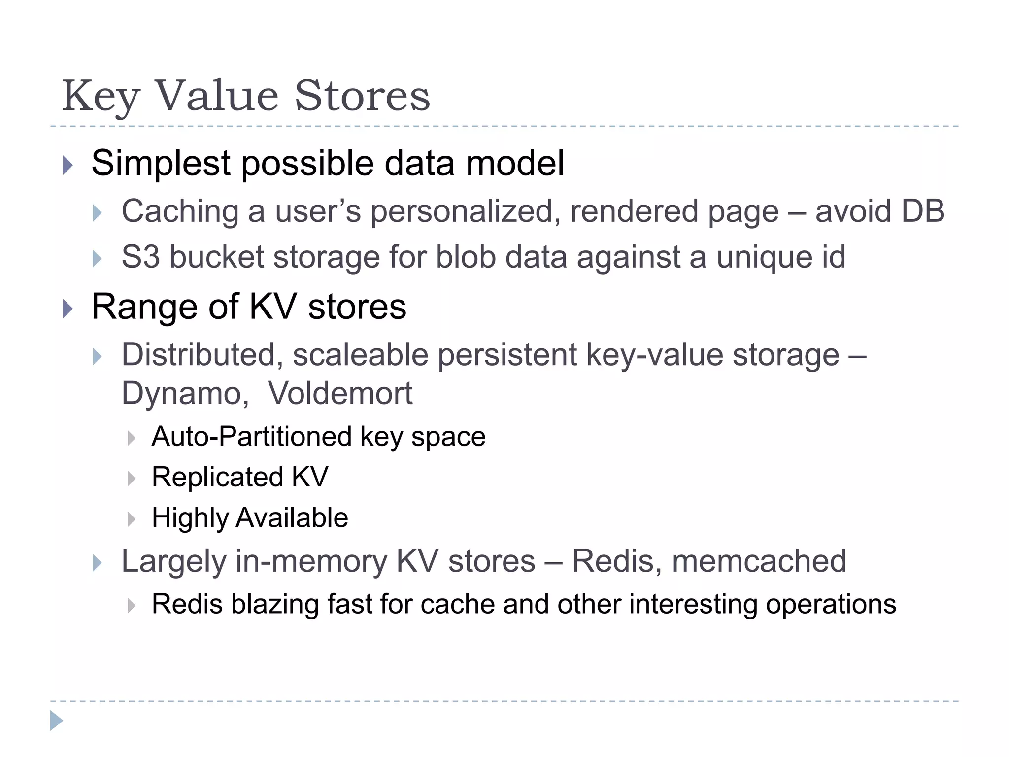 Key Value StoresSimplest possible data modelCaching a user’s personalized, rendered page – avoid DBS3 bucket storage for blob data against a unique idRange of KV storesDistributed, scaleable persistent key-value storage – Dynamo,  VoldemortAuto-Partitioned key space Replicated KVHighly AvailableLargely in-memory KV stores – Redis, memcachedRedis blazing fast for cache and other interesting operations