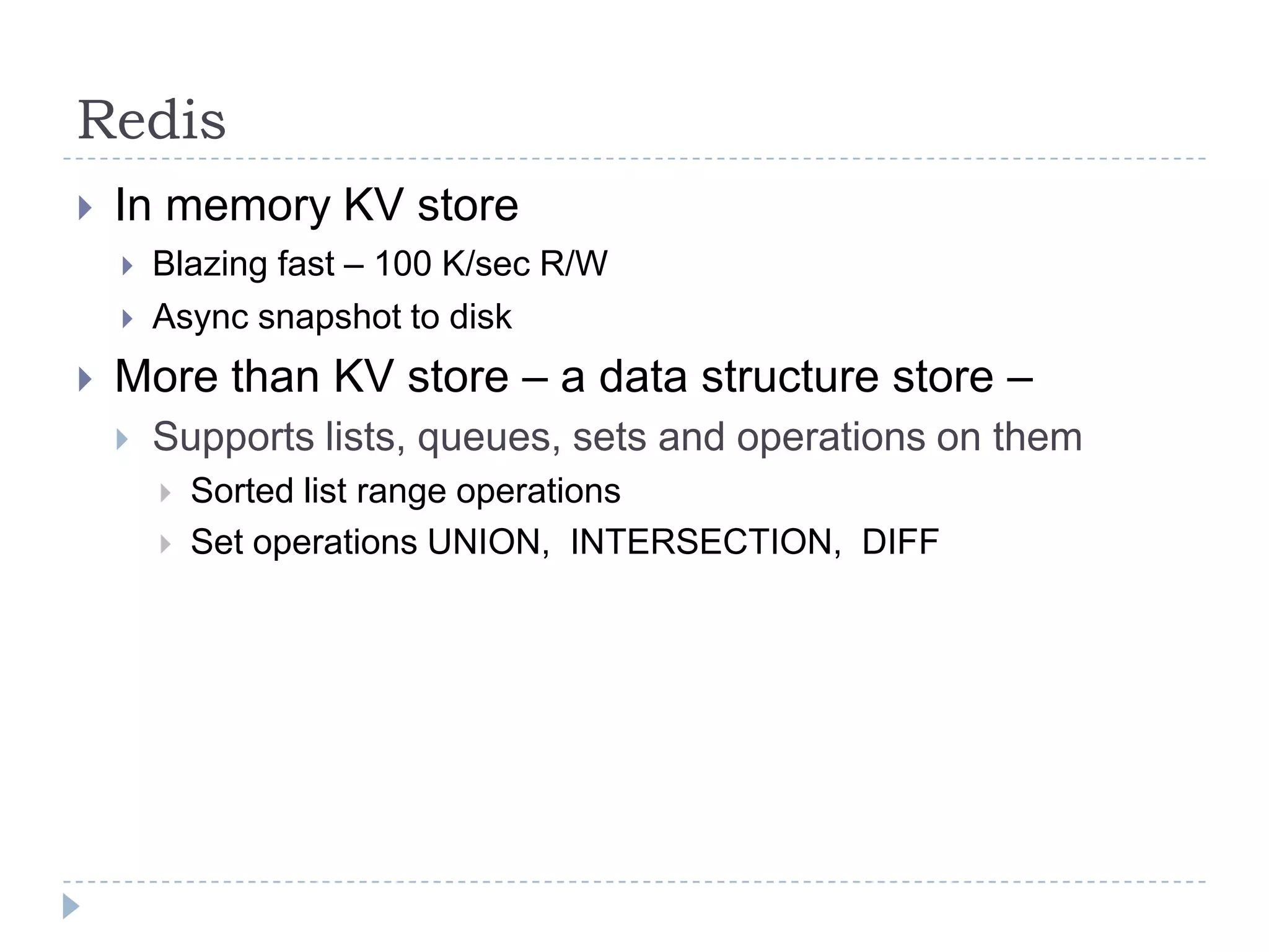 RedisIn memory KV store Blazing fast – 100 K/sec R/WAsync snapshot to diskMore than KV store – a data structure store – Supports lists, queues, sets and operations on themSorted list range operationsSet operations UNION,  INTERSECTION,  DIFF