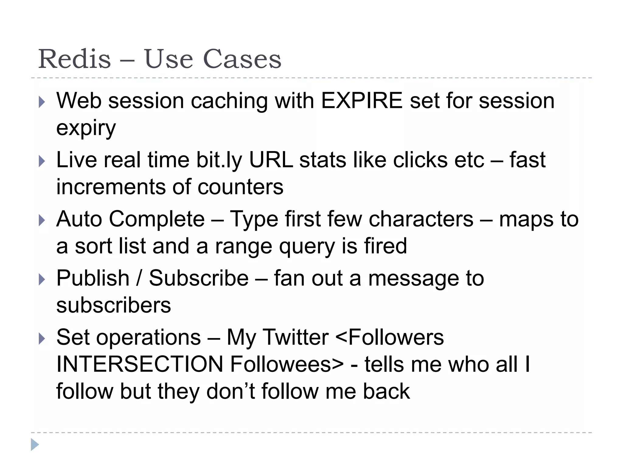 Redis – Use CasesWeb session caching with EXPIRE set for session expiryLive real time bit.ly URL stats like clicks etc – fast increments of countersAuto Complete – Type first few characters – maps to a sort list and a range query is firedPublish / Subscribe – fan out a message to subscribersSet operations – My Twitter <Followers INTERSECTION Followees> - tells me who all I follow but they don’t follow me back
