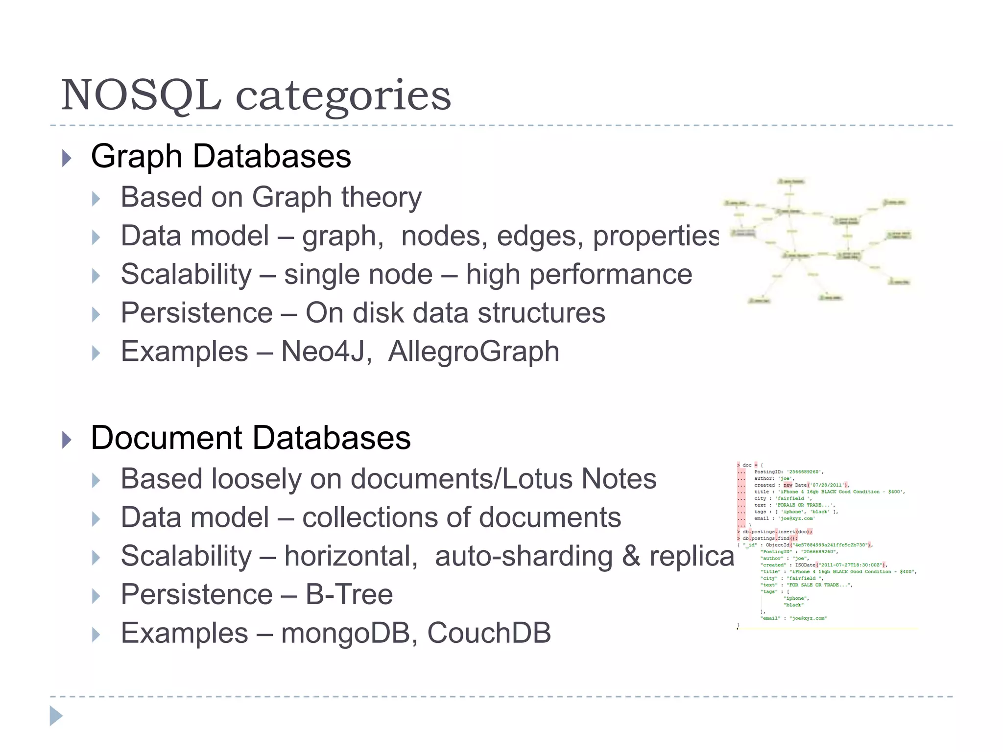 NOSQL categoriesGraph DatabasesBased on Graph theoryData model – graph,  nodes, edges, propertiesScalability – single node – high performancePersistence – On disk data structuresExamples – Neo4J,  AllegroGraphDocument DatabasesBased loosely on documents/Lotus NotesData model – collections of documentsScalability – horizontal,  auto-sharding & replicationPersistence – B-TreeExamples – mongoDB, CouchDB