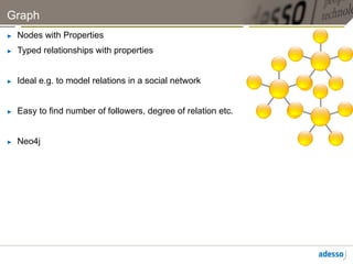 Graph
►    Nodes with Properties
►    Typed relationships with properties


►    Ideal e.g. to model relations in a social network


►    Easy to find number of followers, degree of relation etc.


►    Neo4j
 