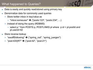 What happened to Queries?
►    Data is easily and quickly read/stored using primary key
►    Denormalize data for commonly used queries
     >  Store twitter inbox in key/value as
        –  "inbox:someuser" è ("posts:123", "posts:234", ...)
     >  instead of doing the query (RDBMS)
        –  select p.* from POSTS p, POSTLINKS pl where p.id = pl.postId and
           pl.userid=42
►    Store reverse lookup
     >  ”ewolff|following" è (”spring_rod", ”spring_juergen")
     >  ”post:435|RT" è (”post:42", ”post:21")
 