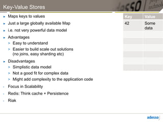 Key-Value Stores
►    Maps keys to values                               Key   Value
►    Just a large globally available Map               42    Some
                                                             data
►    i.e. not very powerful data model
►    Advantages
     >  Easy to understand
     >  Easier to build scale out solutions
        (no joins, easy sharding etc)
►    Disadvantages
     >  Simplistic data model
     >  Not a good fit for complex data
     >  Might add complexity to the application code
•    Focus in Scalability
•    Redis: Think cache + Persistence
•    Riak
 