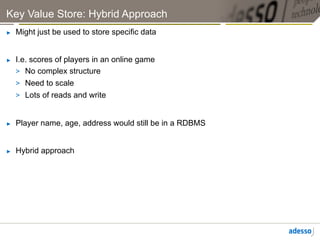 Key Value Store: Hybrid Approach
►    Might just be used to store specific data


►    I.e. scores of players in an online game
     >  No complex structure
     >  Need to scale
     >  Lots of reads and write


►    Player name, age, address would still be in a RDBMS


►    Hybrid approach
 