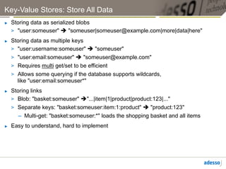 Key-Value Stores: Store All Data
►    Storing data as serialized blobs
     >  "user:someuser" è "someuser|someuser@example.com|more|data|here"
►    Storing data as multiple keys
     >  "user:username:someuser" è "someuser"
     >  "user:email:someuser" è "someuser@example.com"
     >  Requires multi get/set to be efficient
     >  Allows some querying if the database supports wildcards,
        like "user:email:someuser*"
►    Storing links
     >  Blob: "basket:someuser" è"...|item|1|product|product:123|..."
     >  Separate keys: "basket:someuser:item:1:product" è "product:123"
        –  Multi-get: "basket:someuser:*" loads the shopping basket and all items
►    Easy to understand, hard to implement
 
