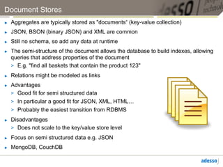 Document Stores
►    Aggregates are typically stored as "documents“ (key-value collection)
►    JSON, BSON (binary JSON) and XML are common
►    Still no schema, so add any data at runtime
►    The semi-structure of the document allows the database to build indexes, allowing
     queries that address properties of the document
     >  E.g. "find all baskets that contain the product 123"
►    Relations might be modeled as links
►    Advantages
     >  Good fit for semi structured data
     >  In particular a good fit for JSON, XML, HTML…
     >  Probably the easiest transition from RDBMS
►    Disadvantages
     >  Does not scale to the key/value store level
►    Focus on semi structured data e.g. JSON
►    MongoDB, CouchDB
 