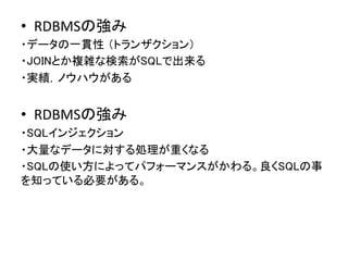 &bull;  RDBMSの強み	
 &nbsp;
・データの一貫性 （トランザクション）	
・JOINとか複雑な検索がSQLで出来る	
・実績，ノウハウがある 
 
	


&bull;  RDBMSの強み	
 &nbsp;
・SQLインジェクション	
・大量なデータに対する処理が重くなる	
・SQLの使い方によってパフォーマンスがかわる。良くSQLの事
を知っている必要がある。	
 &nbsp;
 