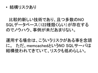 &bull;  結構リスクあり	
	
　比較的新しい技術であり、且つ多数のNO
SQLデータベース（122種類くらい）が存在する
のでノウハウ、事例が未だあまりない。 
 
運用する場合は、こういうリスクがある事を念頭
に。　ただ、memcachedというNO SQLサーバは
結構使われてきていて、リスクも低めらしい。	
 