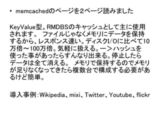 &bull;  memcachedのページを２ページ読みました	
 
KeyValue型。RMDBSのキャッシュとして主に使用
されます。　ファイルじゃなくメモリにデータを保持
するから、レスポンス速い。ディスクI/Oに比べて10
万倍〜100万倍。気軽に扱える。ー＞ハッシュを
使った事があったらすんなり出来る。停止したら
データは全て消える。　メモリで保持するのでメモリ
が足りなくなってきたら複数台で構成する必要があ
るけど簡単。	
	
導入事例：Wikipedia、mixi、Twitter、Youtube、flickr	
 