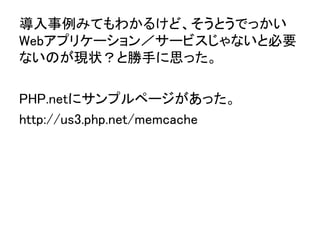 導入事例みてもわかるけど、そうとうでっかい
Webアプリケーション／サービスじゃないと必要
ないのが現状？と勝手に思った。	
	
PHP.netにサンプルページがあった。	
http://us3.php.net/memcache	
 
