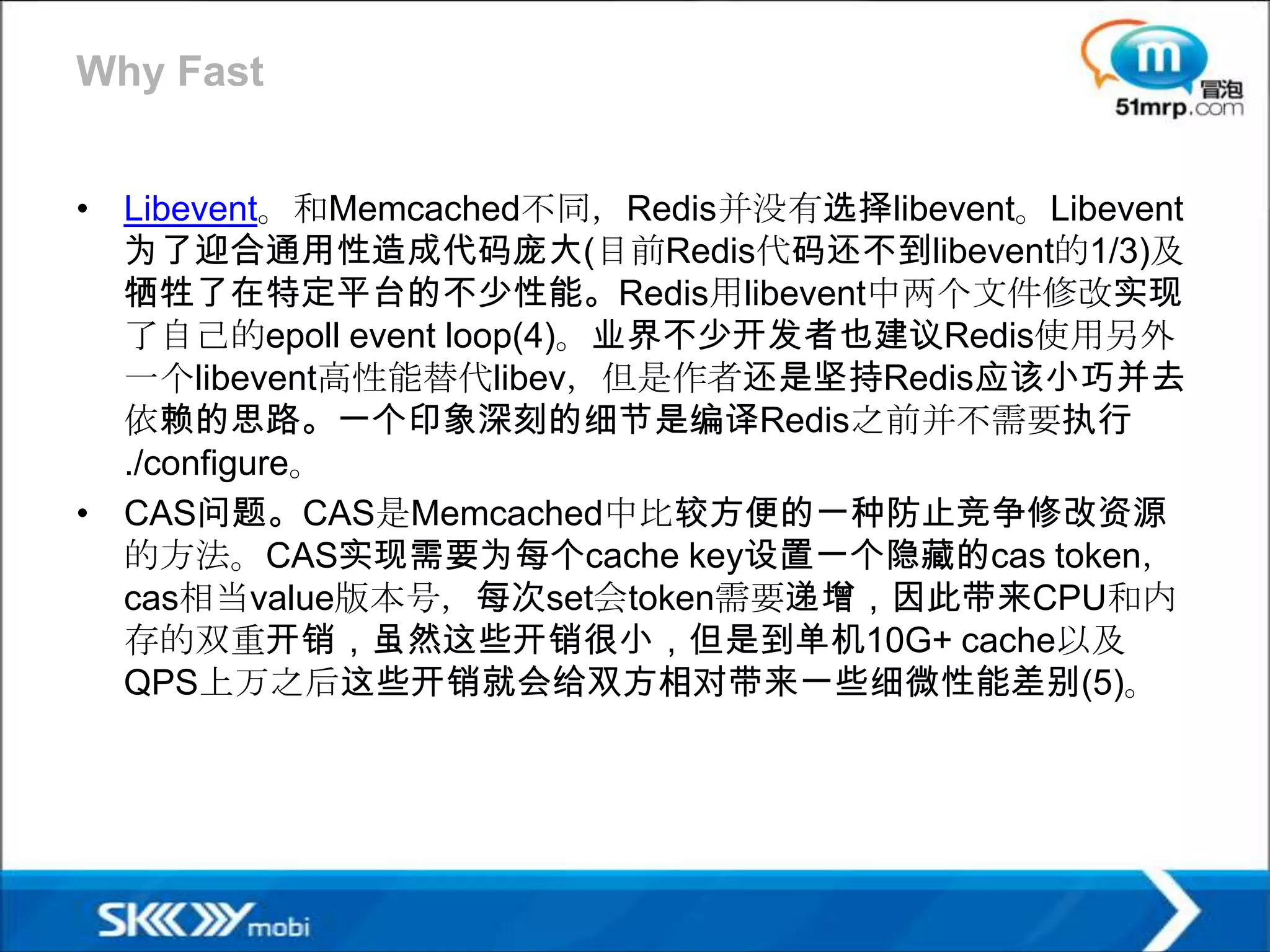 Why Fast


• Libevent。和Memcached不同，Redis并没有选择libevent。Libevent
  为了迎合通用性造成代码庞大(目前Redis代码还不到libevent的1/3)及
  牺牲了在特定平台的不少性能。Redis用libevent中两个文件修改实现
  了自己的epoll event loop(4)。业界不少开发者也建议Redis使用另外
  一个libevent高性能替代libev，但是作者还是坚持Redis应该小巧并去
  依赖的思路。一个印象深刻的细节是编译Redis之前并不需要执行
  ./configure。
• CAS问题。CAS是Memcached中比较方便的一种防止竞争修改资源
  的方法。CAS实现需要为每个cache key设置一个隐藏的cas token，
  cas相当value版本号，每次set会token需要递增，因此带来CPU和内
  存的双重开销，虽然这些开销很小，但是到单机10G+ cache以及
  QPS上万之后这些开销就会给双方相对带来一些细微性能差别(5)。
 